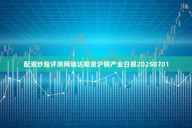 配资炒股评测网瑞达期货沪铜产业日报20250701
