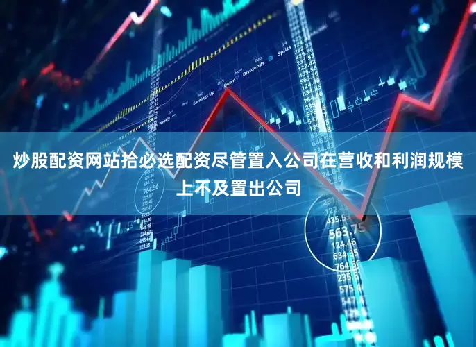 炒股配资网站拾必选配资尽管置入公司在营收和利润规模上不及置出公司