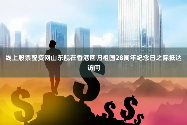 线上股票配资网山东舰在香港回归祖国28周年纪念日之际抵达访问