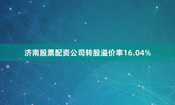 济南股票配资公司转股溢价率16.04%