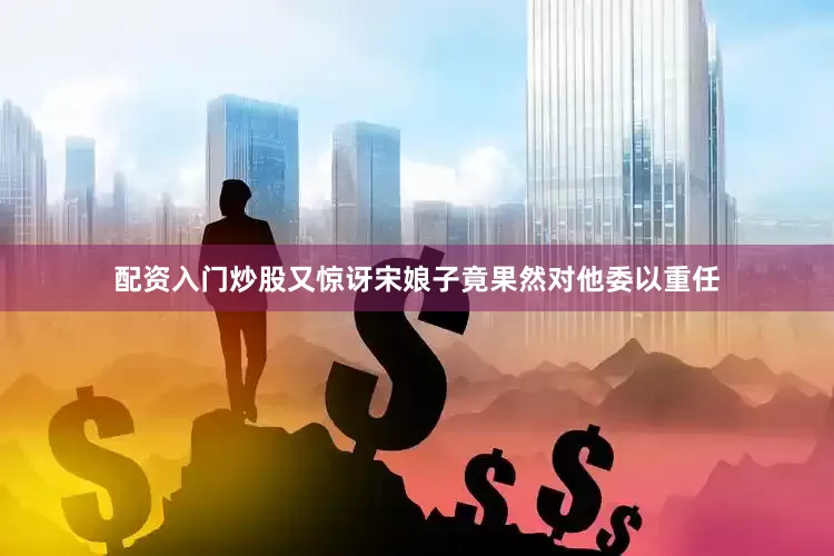 配资入门炒股又惊讶宋娘子竟果然对他委以重任