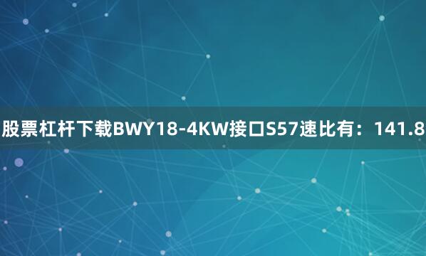 股票杠杆下载BWY18-4KW接口S57速比有：141.8