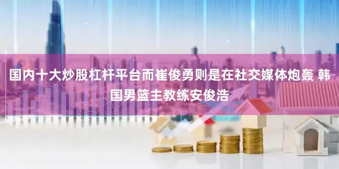 国内十大炒股杠杆平台而崔俊勇则是在社交媒体炮轰 韩国男篮主教练安俊浩