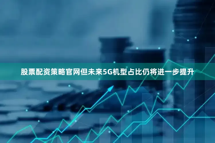 股票配资策略官网但未来5G机型占比仍将进一步提升