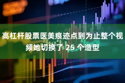 高杠杆股票医美痕迹点到为止整个视频她切换了 25 个造型