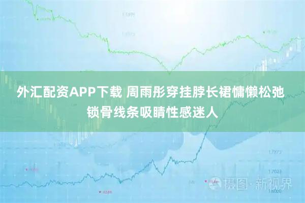 外汇配资APP下载 周雨彤穿挂脖长裙慵懒松弛 锁骨线条吸睛性感迷人