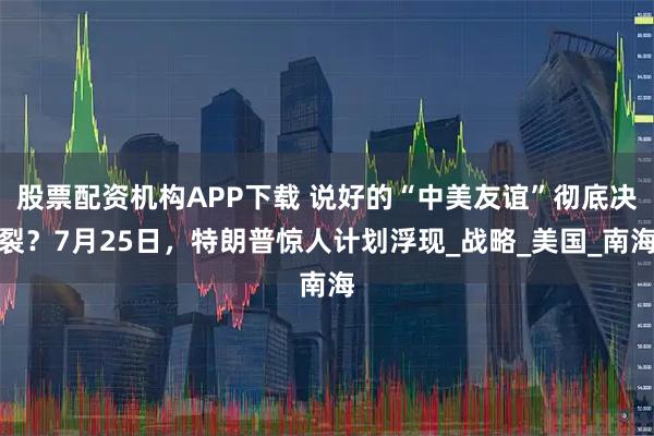 股票配资机构APP下载 说好的“中美友谊”彻底决裂？7月25日，特朗普惊人计划浮现_战略_美国_南海