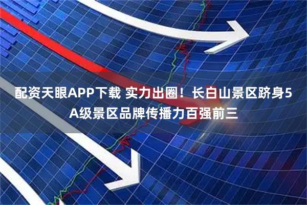 配资天眼APP下载 实力出圈！长白山景区跻身5A级景区品牌传播力百强前三