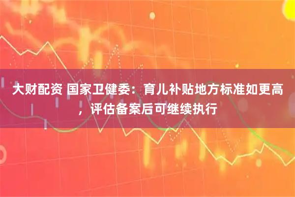 大财配资 国家卫健委：育儿补贴地方标准如更高，评估备案后可继续执行