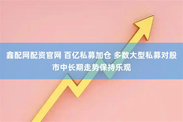 鑫配网配资官网 百亿私募加仓 多数大型私募对股市中长期走势保持乐观