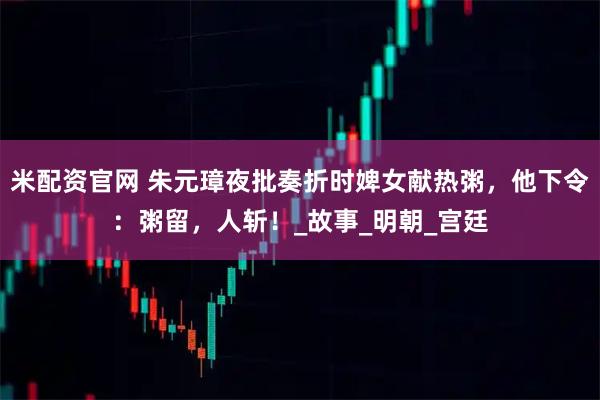 米配资官网 朱元璋夜批奏折时婢女献热粥，他下令：粥留，人斩！_故事_明朝_宫廷