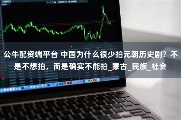 公牛配资端平台 中国为什么很少拍元朝历史剧？不是不想拍，而是确实不能拍_蒙古_民族_社会