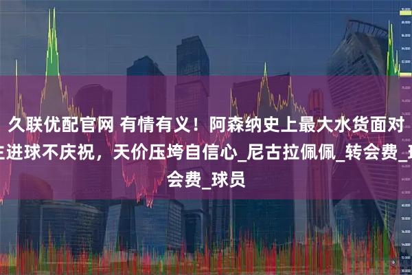 久联优配官网 有情有义！阿森纳史上最大水货面对旧主进球不庆祝，天价压垮自信心_尼古拉佩佩_转会费_球员