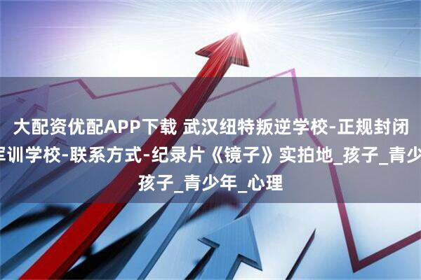 大配资优配APP下载 武汉纽特叛逆学校-正规封闭式叛逆军训学校-联系方式-纪录片《镜子》实拍地_孩子_青少年_心理