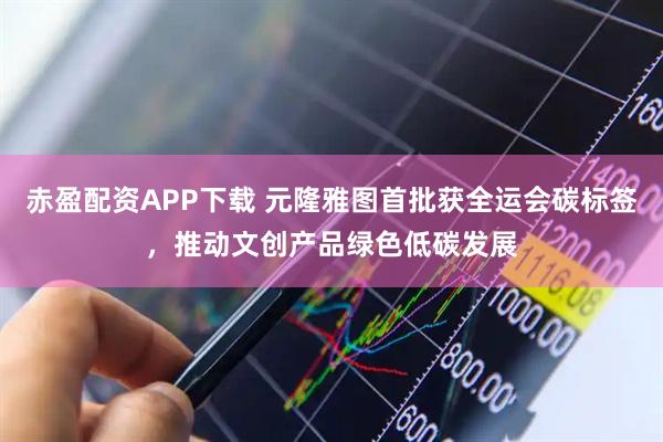 赤盈配资APP下载 元隆雅图首批获全运会碳标签，推动文创产品绿色低碳发展