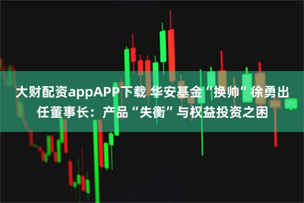 大财配资appAPP下载 华安基金“换帅”徐勇出任董事长：产品“失衡”与权益投资之困