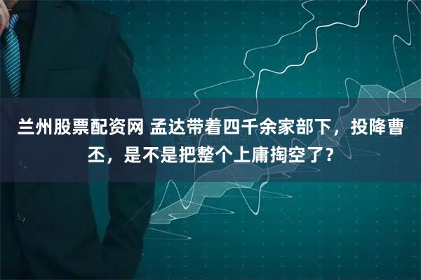 兰州股票配资网 孟达带着四千余家部下，投降曹丕，是不是把整个上庸掏空了？