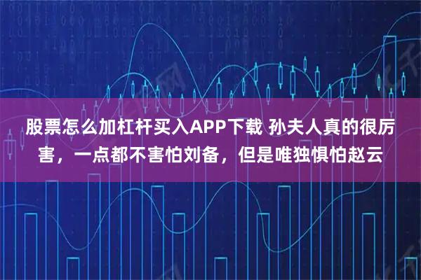 股票怎么加杠杆买入APP下载 孙夫人真的很厉害，一点都不害怕刘备，但是唯独惧怕赵云