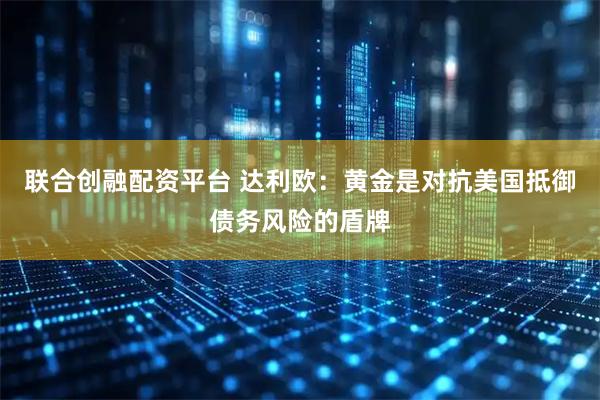 联合创融配资平台 达利欧：黄金是对抗美国抵御债务风险的盾牌