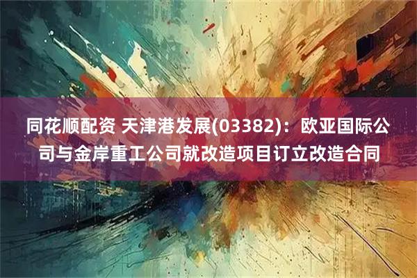 同花顺配资 天津港发展(03382)：欧亚国际公司与金岸重工公司就改造项目订立改造合同