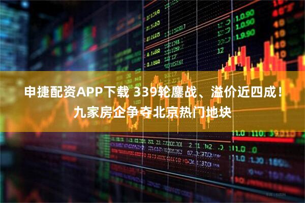 申捷配资APP下载 339轮鏖战、溢价近四成！九家房企争夺北京热门地块
