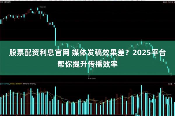 股票配资利息官网 媒体发稿效果差？2025平台帮你提升传播效率