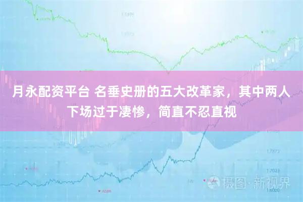 月永配资平台 名垂史册的五大改革家，其中两人下场过于凄惨，简直不忍直视