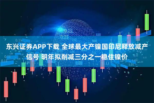 东兴证券APP下载 全球最大产镍国印尼释放减产信号 明年拟削减三分之一稳住镍价