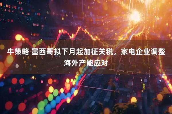 牛策略 墨西哥拟下月起加征关税，家电企业调整海外产能应对