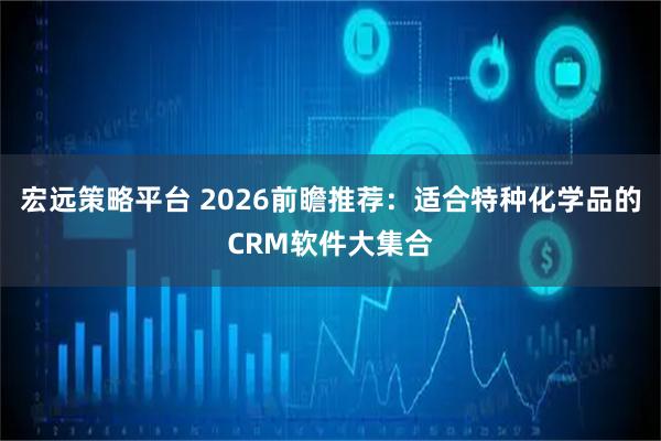 宏远策略平台 2026前瞻推荐：适合特种化学品的CRM软件大集合