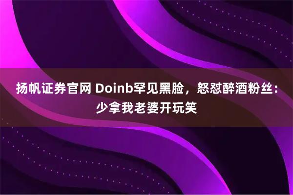 扬帆证券官网 Doinb罕见黑脸，怒怼醉酒粉丝：少拿我老婆开玩笑
