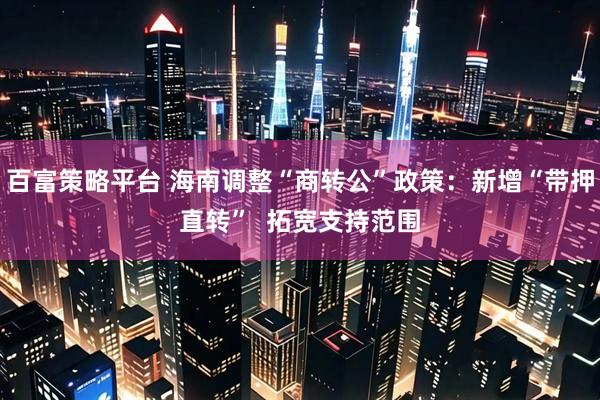 百富策略平台 海南调整“商转公”政策：新增“带押直转”  拓宽支持范围