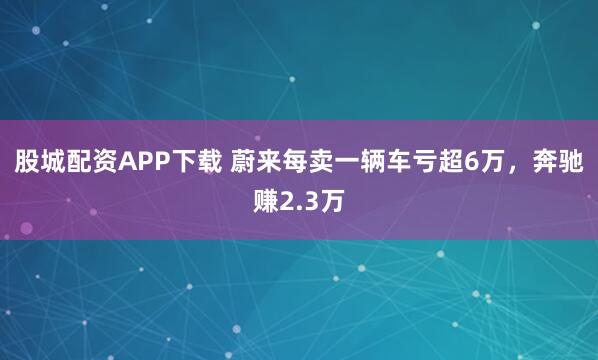 股城配资APP下载 蔚来每卖一辆车亏超6万，奔驰赚2.3万