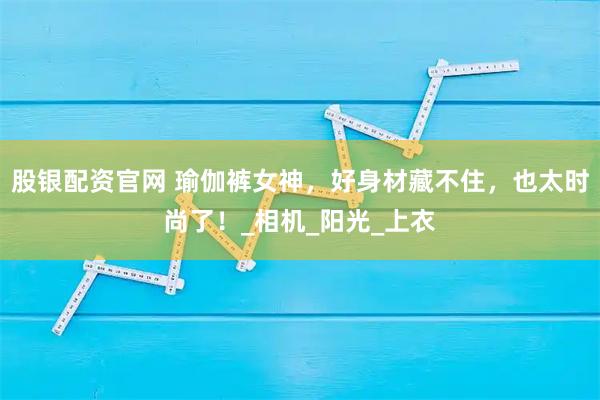 股银配资官网 瑜伽裤女神，好身材藏不住，也太时尚了！_相机_阳光_上衣