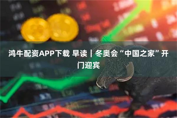 鸿牛配资APP下载 早读｜冬奥会“中国之家”开门迎宾