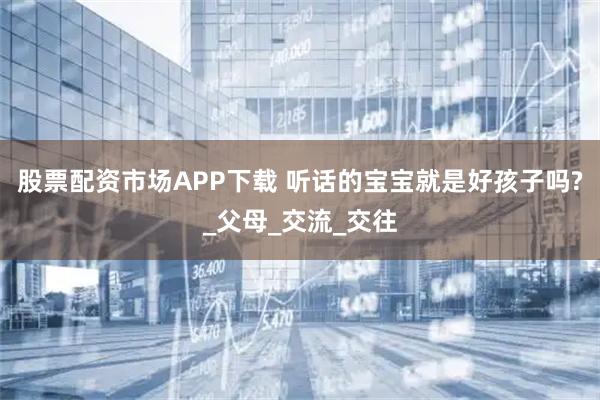 股票配资市场APP下载 听话的宝宝就是好孩子吗?_父母_交流_交往