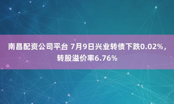 南昌配资公司平台 7月9日兴业转债下跌0.02%，转股溢价率6.76%