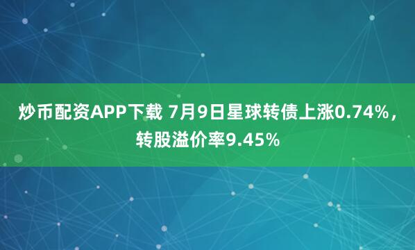 炒币配资APP下载 7月9日星球转债上涨0.74%，转股溢价率9.45%