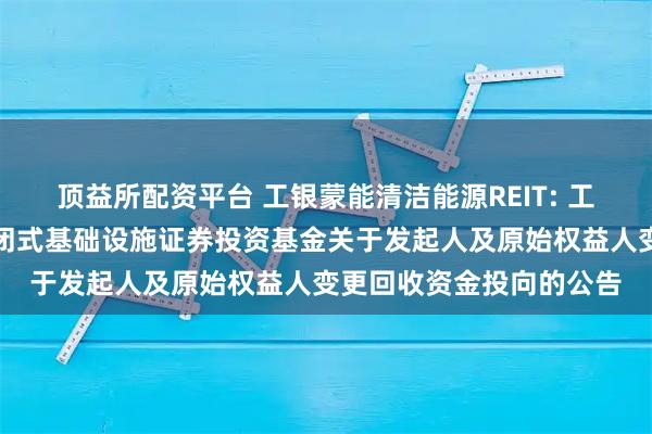 顶益所配资平台 工银蒙能清洁能源REIT: 工银瑞信蒙能清洁能源封闭式基础设施证券投资基金关于发起人及原始权益人变更回收资金投向的公告