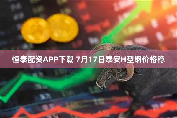 恒泰配资APP下载 7月17日泰安H型钢价格稳