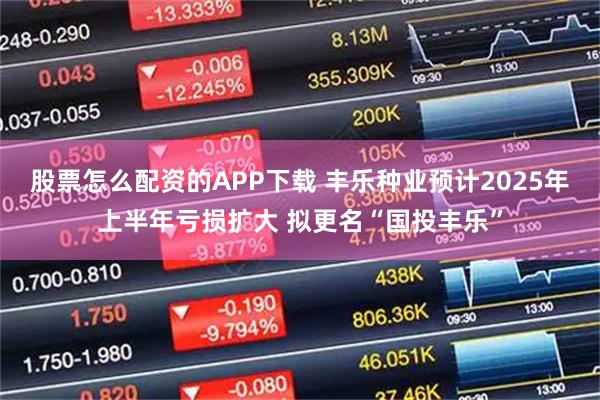 股票怎么配资的APP下载 丰乐种业预计2025年上半年亏损扩大 拟更名“国投丰乐”