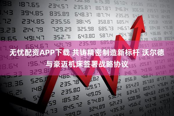 无忧配资APP下载 共铸精密制造新标杆 沃尔德与豪迈机床签署战略协议
