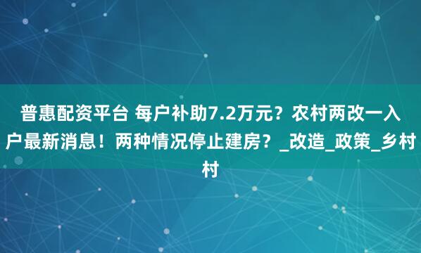 普惠配资平台 每户补助7.2万元？农村两改一入户最新消息！两种情况停止建房？_改造_政策_乡村