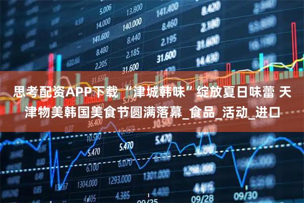 思考配资APP下载 “津城韩味”绽放夏日味蕾 天津物美韩国美食节圆满落幕_食品_活动_进口