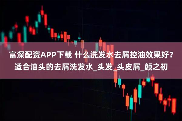 富深配资APP下载 什么洗发水去屑控油效果好？适合油头的去屑洗发水_头发_头皮屑_颜之初