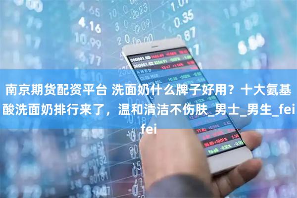 南京期货配资平台 洗面奶什么牌子好用？十大氨基酸洗面奶排行来了，温和清洁不伤肤_男士_男生_fei