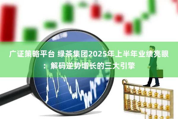 广证策略平台 绿茶集团2025年上半年业绩亮眼：解码逆势增长的三大引擎