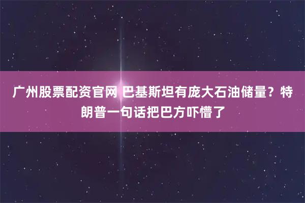 广州股票配资官网 巴基斯坦有庞大石油储量？特朗普一句话把巴方吓懵了