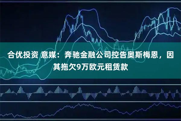 合优投资 意媒：奔驰金融公司控告奥斯梅恩，因其拖欠9万欧元租赁款